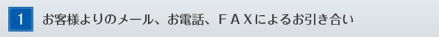 1,お客様よりのメール、お電話、ＦＡＸによるお引き合い